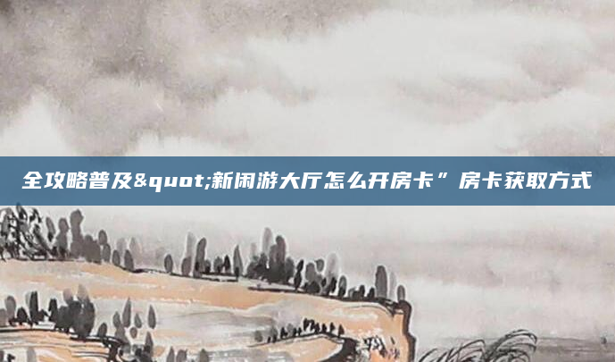 全攻略普及"新闲游大厅怎么开房卡”房卡获取方式
