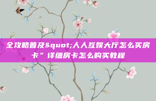 全攻略普及"人人互娱大厅怎么买房卡”详细房卡怎么购买教程