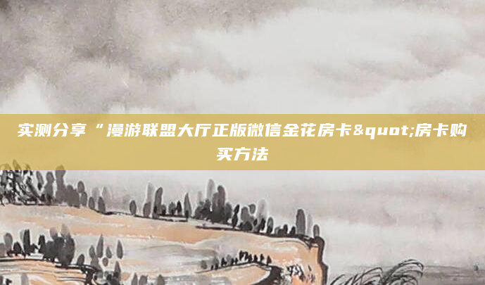 实测分享“漫游联盟大厅正版微信金花房卡"房卡购买方法