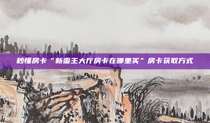 秒懂房卡“新蛮王大厅房卡在哪里买”房卡获取方式