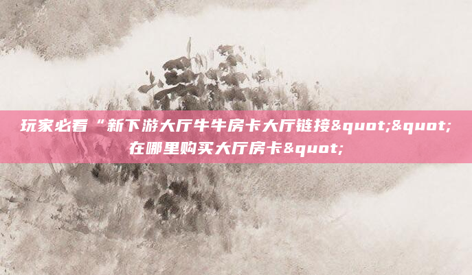 玩家必看“新下游大厅牛牛房卡大厅链接""在哪里购买大厅房卡"
