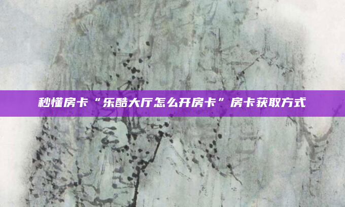 秒懂房卡“乐酷大厅怎么开房卡”房卡获取方式