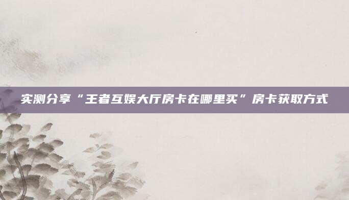 实测分享“王者互娱大厅房卡在哪里买”房卡获取方式