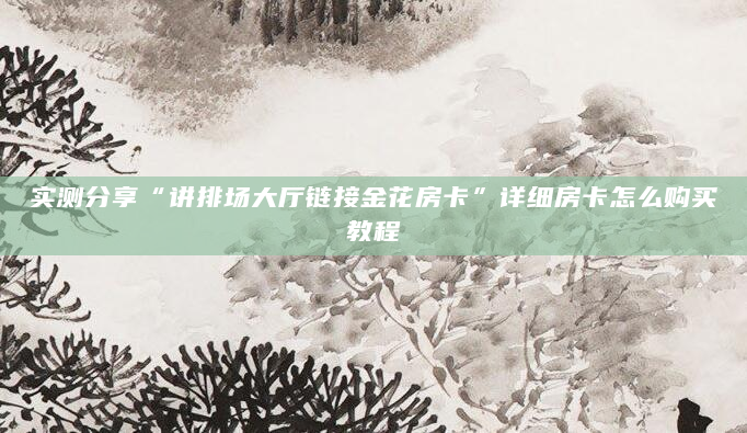 实测分享“讲排场大厅链接金花房卡”详细房卡怎么购买教程