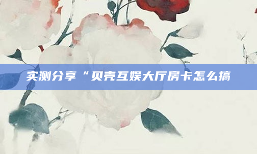 实测分享“贝壳互娱大厅房卡怎么搞