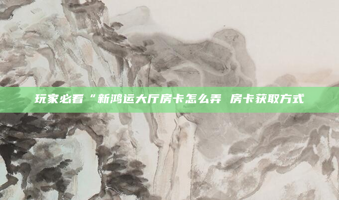 玩家必看“新鸿运大厅房卡怎么弄 房卡获取方式