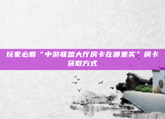 玩家必看“中游联盟大厅房卡在哪里买”房卡获取方式