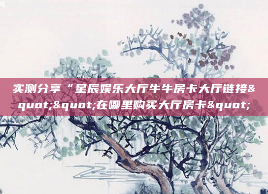 实测分享“星辰娱乐大厅牛牛房卡大厅链接""在哪里购买大厅房卡"