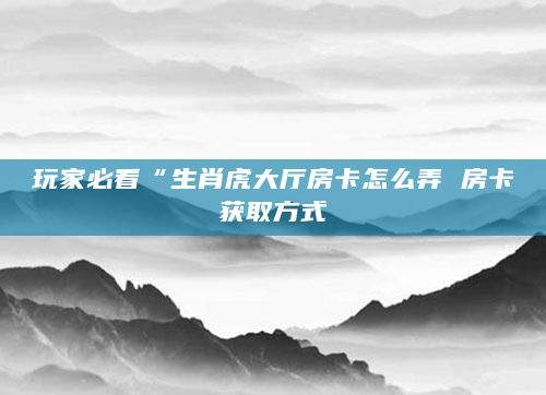 玩家必看“生肖虎大厅房卡怎么弄 房卡获取方式