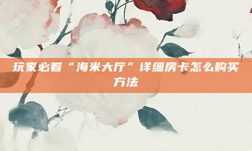 玩家必看“海米大厅”详细房卡怎么购买方法