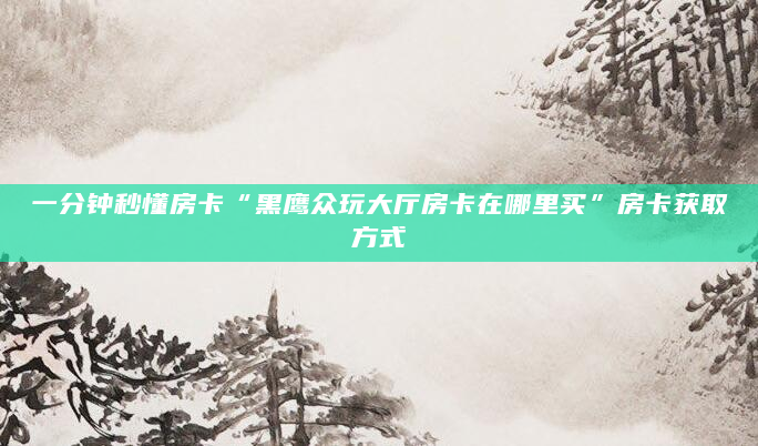 一分钟秒懂房卡“黑鹰众玩大厅房卡在哪里买”房卡获取方式