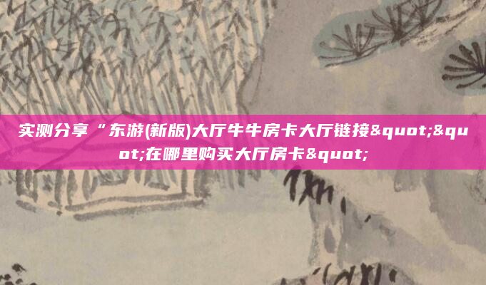 实测分享“东游(新版)大厅牛牛房卡大厅链接""在哪里购买大厅房卡"