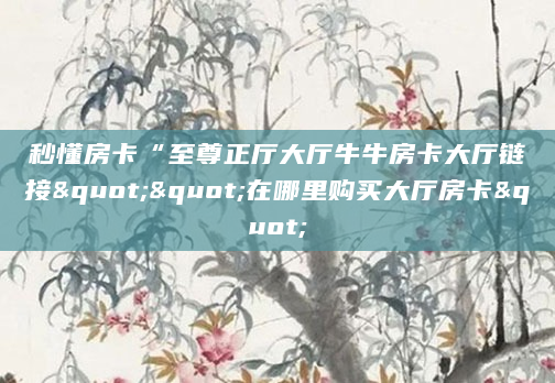 秒懂房卡“至尊正厅大厅牛牛房卡大厅链接""在哪里购买大厅房卡"
