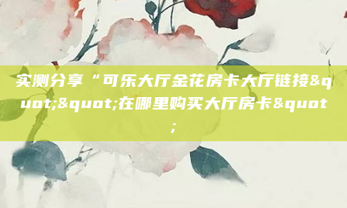 实测分享“可乐大厅金花房卡大厅链接""在哪里购买大厅房卡"