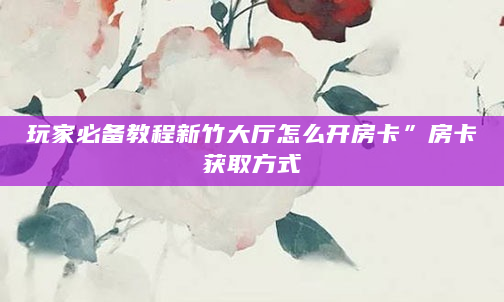 玩家必备教程新竹大厅怎么开房卡”房卡获取方式