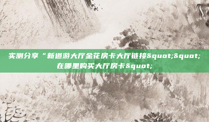 实测分享“新道游大厅金花房卡大厅链接""在哪里购买大厅房卡"