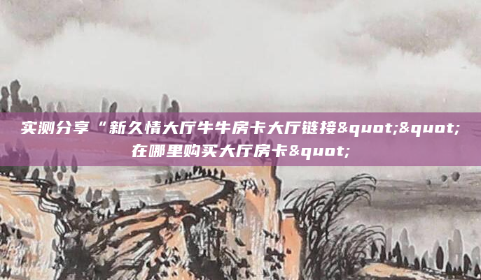 实测分享“新久情大厅牛牛房卡大厅链接""在哪里购买大厅房卡"