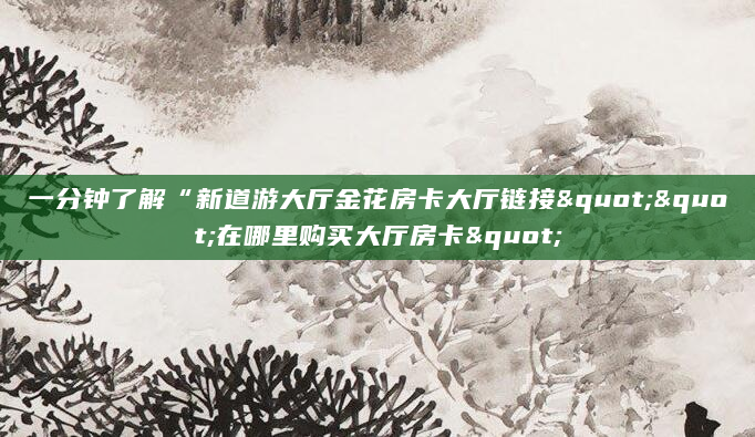 一分钟了解“新道游大厅金花房卡大厅链接""在哪里购买大厅房卡"