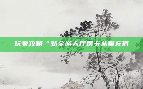 玩家攻略“新全游大厅房卡从哪充值