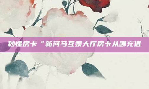 秒懂房卡“新河马互娱大厅房卡从哪充值