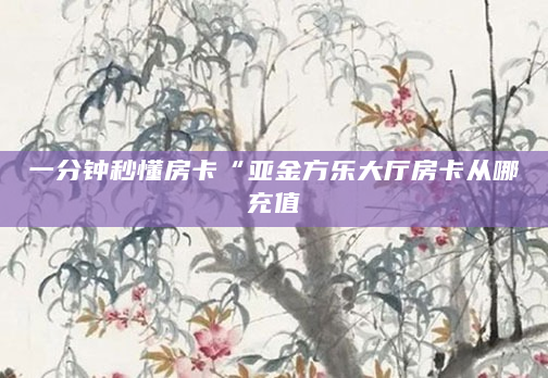 一分钟秒懂房卡“亚金方乐大厅房卡从哪充值