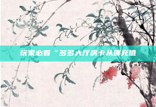 玩家必看“多多大厅房卡从哪充值