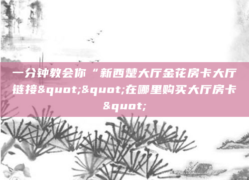 一分钟教会你“新西楚大厅金花房卡大厅链接""在哪里购买大厅房卡"