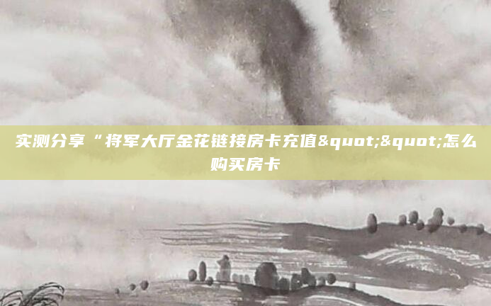 实测分享“将军大厅金花链接房卡充值""怎么购买房卡