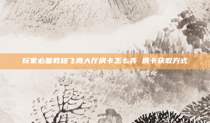 玩家必备教程飞鹰大厅房卡怎么弄 房卡获取方式
