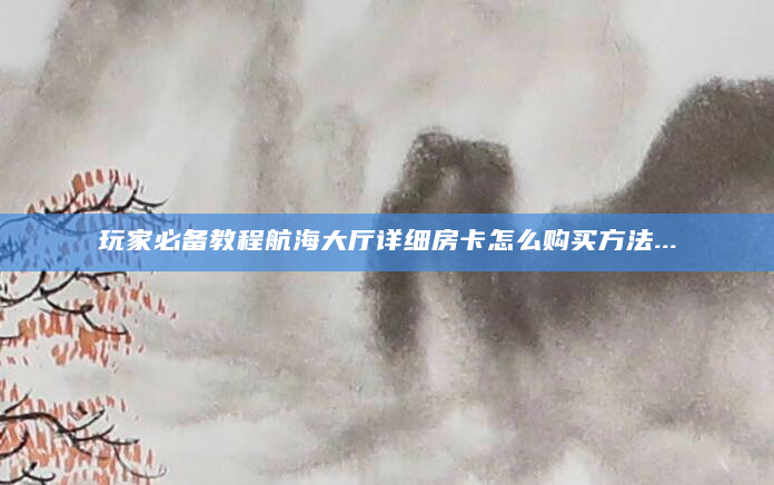 玩家必备教程航海大厅详细房卡怎么购买方法...
