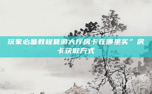 玩家必备教程夏游大厅房卡在哪里买”房卡获取方式