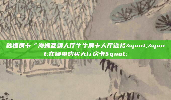 秒懂房卡“海螺互娱大厅牛牛房卡大厅链接""在哪里购买大厅房卡"