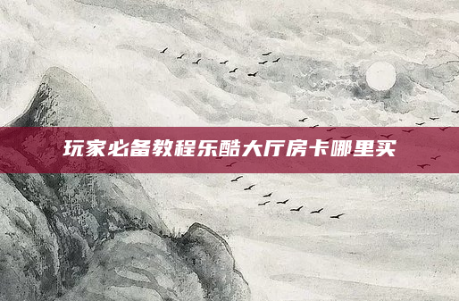 玩家必备教程乐酷大厅房卡哪里买