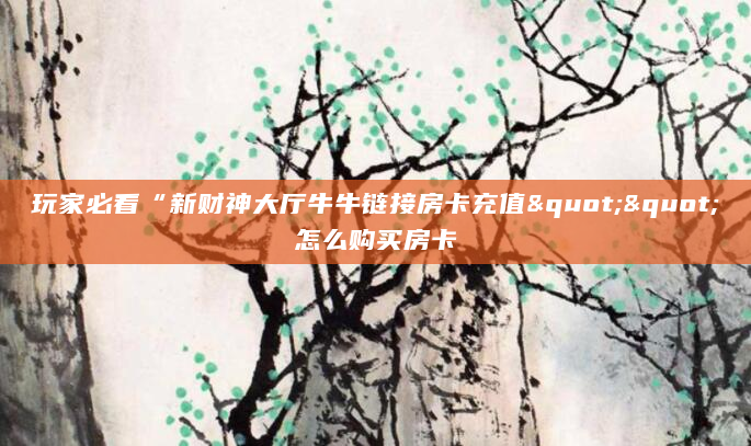 玩家必看“新财神大厅牛牛链接房卡充值""怎么购买房卡