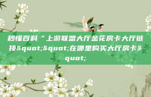 秒懂百科“上游联盟大厅金花房卡大厅链接""在哪里购买大厅房卡"