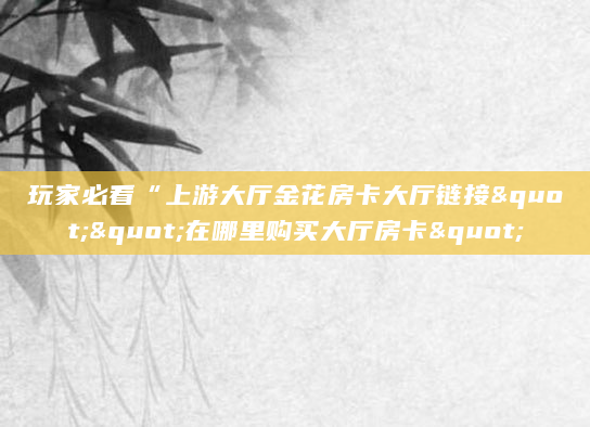 玩家必看“上游大厅金花房卡大厅链接""在哪里购买大厅房卡"