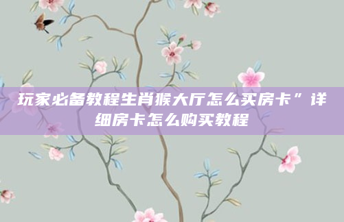 玩家必备教程生肖猴大厅怎么买房卡”详细房卡怎么购买教程