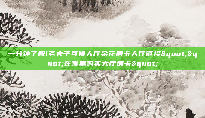 一分钟了解!老夫子互娱大厅金花房卡大厅链接""在哪里购买大厅房卡"
