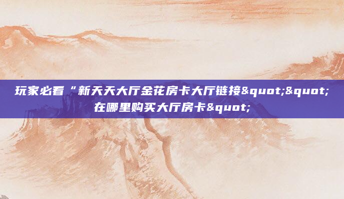 玩家必看“新天天大厅金花房卡大厅链接""在哪里购买大厅房卡"