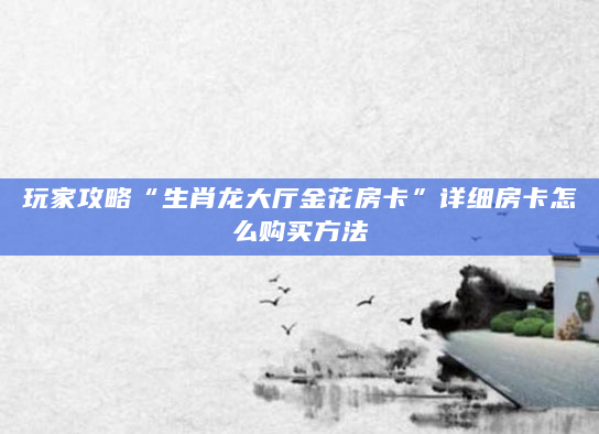玩家攻略“生肖龙大厅金花房卡”详细房卡怎么购买方法