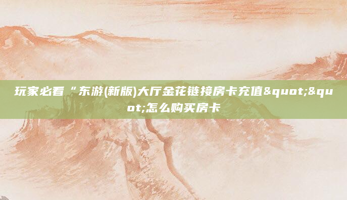 玩家必看“东游(新版)大厅金花链接房卡充值""怎么购买房卡