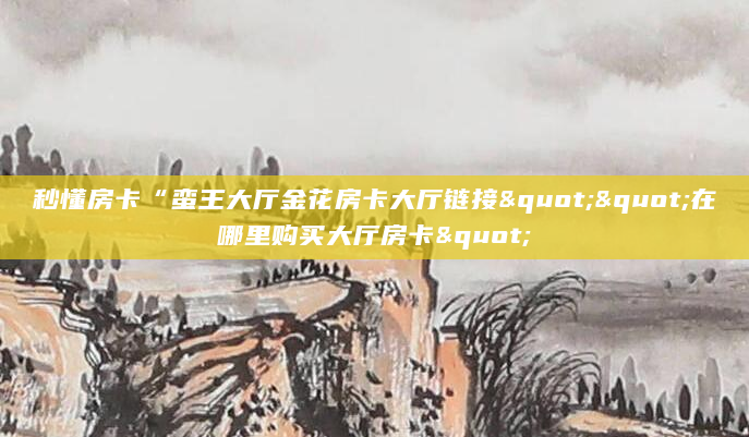 秒懂房卡“蛮王大厅金花房卡大厅链接""在哪里购买大厅房卡"
