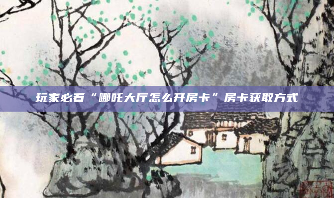 玩家必看“哪吒大厅怎么开房卡”房卡获取方式