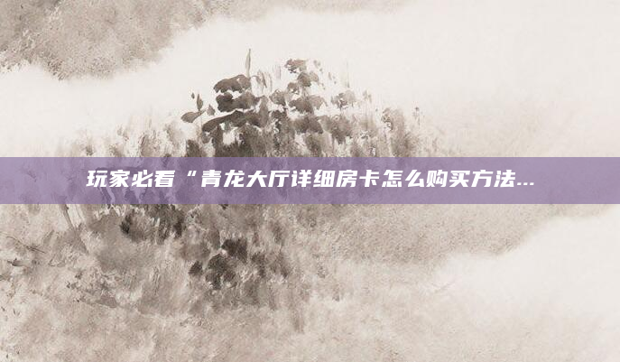 玩家必看“青龙大厅详细房卡怎么购买方法...