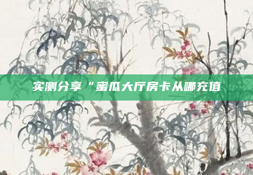 实测分享“蜜瓜大厅房卡从哪充值