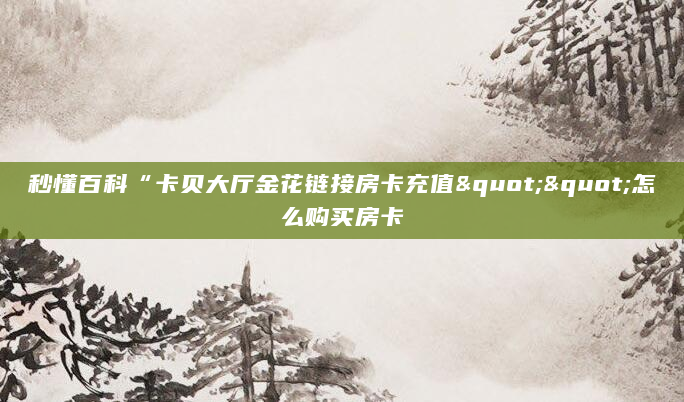 秒懂百科“卡贝大厅金花链接房卡充值""怎么购买房卡