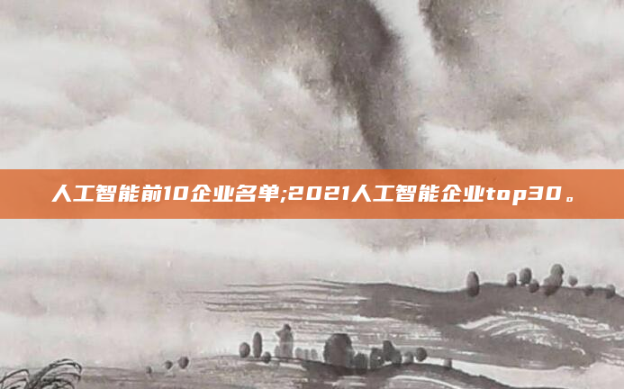 人工智能前10企业名单;2021人工智能企业top30。