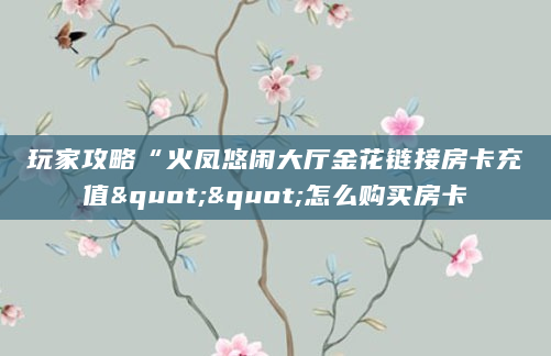 玩家攻略“火凤悠闲大厅金花链接房卡充值""怎么购买房卡
