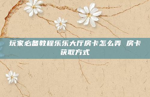 玩家必备教程乐乐大厅房卡怎么弄 房卡获取方式