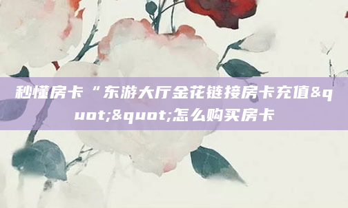 秒懂房卡“东游大厅金花链接房卡充值""怎么购买房卡